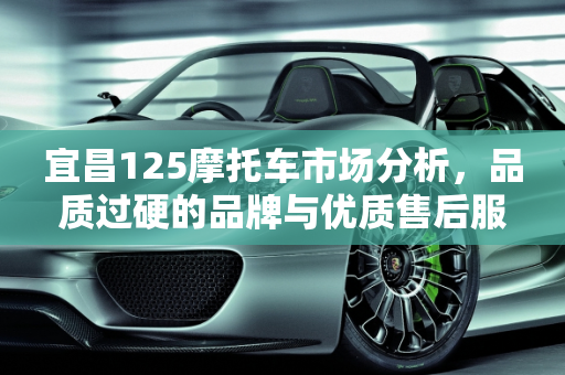 宜昌125摩托车市场分析，品质过硬的品牌与优质售后服务,宜昌卖的125摩托车大部分哪个牌子的质量过硬，好一些?哪里有卖摩托车的大型专卖店、哪里的售后服务好
