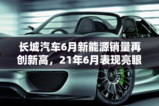 长城汽车6月新能源销量再创新高，21年6月表现亮眼,21年6月长城新能源销量