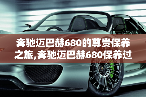 奔驰迈巴赫680的尊贵保养之旅,奔驰迈巴赫680保养过程，迈巴赫汽车保养