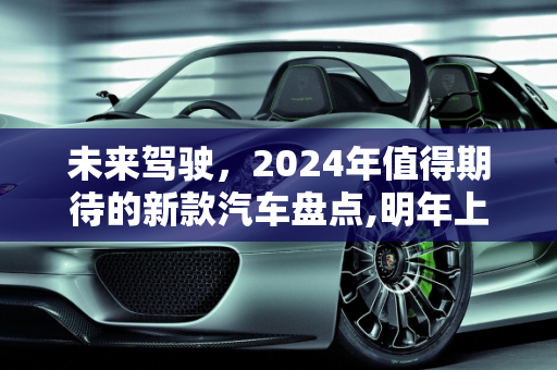 未来驾驶，2024年值得期待的新款汽车盘点,明年上市的新款汽车盘点