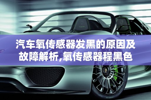 汽车氧传感器发黑的原因及故障解析,氧传感器程黑色是什麽引起的？求深解,汽车黑色传感器故障