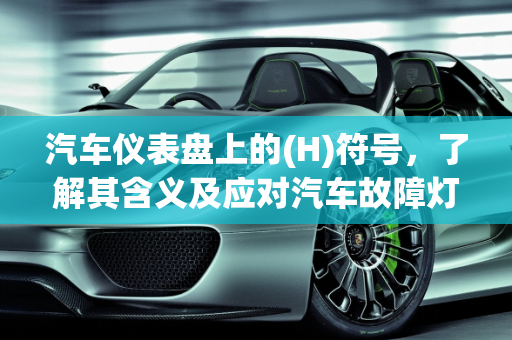 汽车仪表盘上的(H)符号，了解其含义及应对汽车故障灯,车辆仪表盘显示括号里面圆圈里面是h代表什么,汽车故障灯圆圈一个h