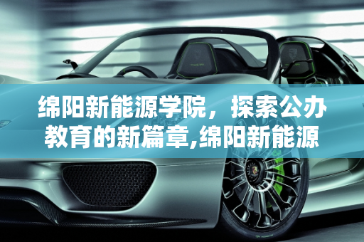 绵阳新能源学院，探索公办教育的新篇章,绵阳新能源学院是公办的吗，绵阳新能源