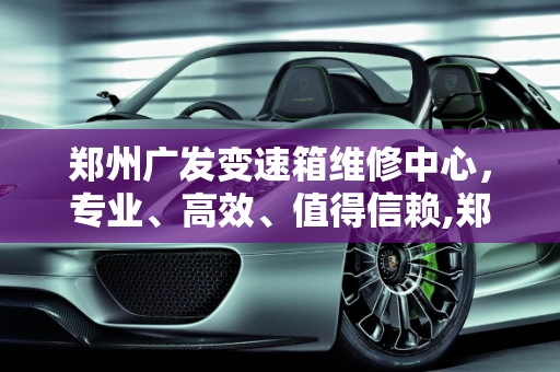 郑州广发变速箱维修中心，专业、高效、值得信赖,郑州广发变速箱维修中心怎么样