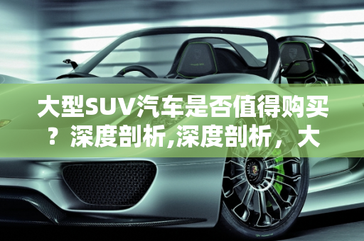 大型SUV汽车是否值得购买？深度剖析,深度剖析，大型 SUV 汽车是否值得购买？