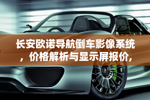 长安欧诺导航倒车影像系统，价格解析与显示屏报价,长安欧诺导航倒车影像多少钱,显示屏长安汽车报价