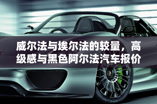 威尔法与埃尔法的较量，高级感与黑色阿尔法汽车报价的深度解析,威尔法和埃尔法哪个高级,黑色阿尔法汽车报价