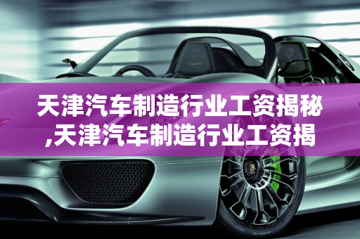 天津汽车制造行业工资揭秘,天津汽车制造行业工资揭秘！