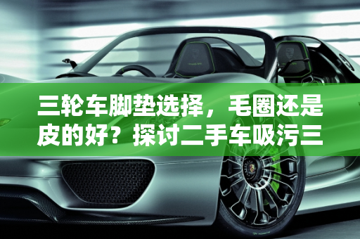 三轮车脚垫选择，毛圈还是皮的好？探讨二手车吸污三轮车的实用性,三轮车脚垫毛圈的好还是皮的好，二手车吸污三轮车