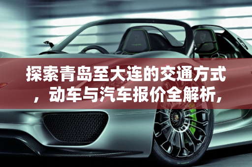 探索青岛至大连的交通方式，动车与汽车报价全解析,青岛到大连坐动车多少钱💰,汽车报价大连