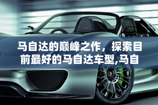 马自达的巅峰之作，探索目前最好的马自达车型,马自达目前最好的车是哪款