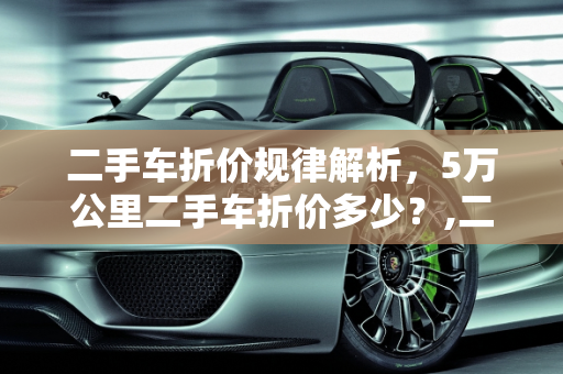 二手车折价规律解析，5万公里二手车折价多少？,二手车折价规律,5万公里二手车折价多少