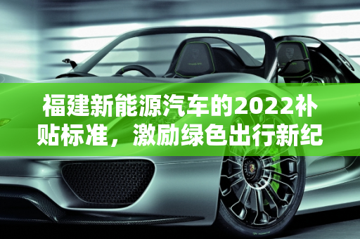 福建新能源汽车的2022补贴标准，激励绿色出行新纪元,新能源车2022补贴标准，福建新能源汽车