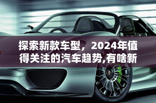 探索新款车型，2024年值得关注的汽车趋势,有啥新款车型好,有啥新款车型好