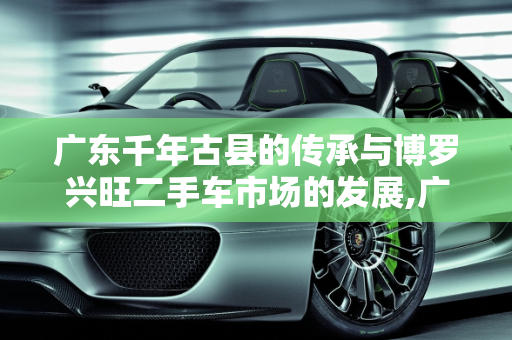 广东千年古县的传承与博罗兴旺二手车市场的发展,广东千年古县有几个，博罗兴旺二手车