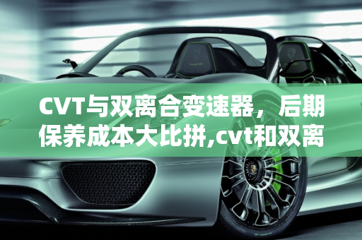 CVT与双离合变速器，后期保养成本大比拼,cvt和双离合后期保养哪个贵