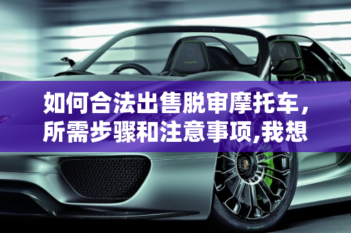 如何合法出售脱审摩托车，所需步骤和注意事项,我想问卖掉脱审摩托车需要什么