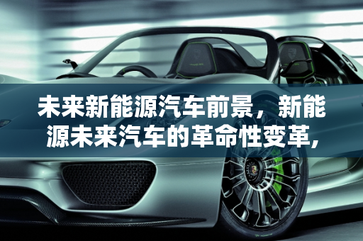 未来新能源汽车前景，新能源未来汽车的革命性变革,未来新能源汽车前景，新能源未来汽车