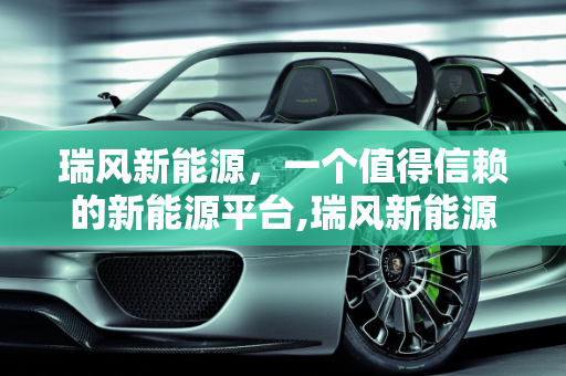 瑞风新能源，一个值得信赖的新能源平台,瑞风新能源 平台可靠吗,新能源瑞风
