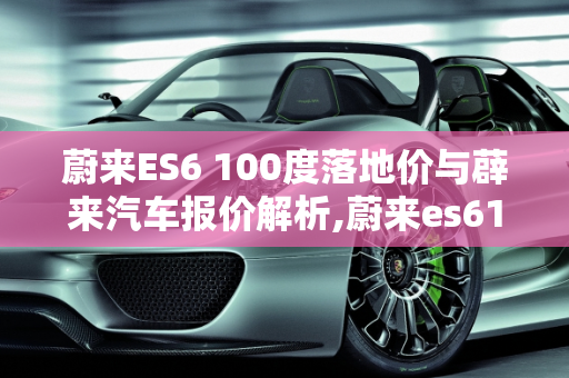 蔚来ES6 100度落地价与薜来汽车报价解析,蔚来es6100度落地价,薜来汽车报价
