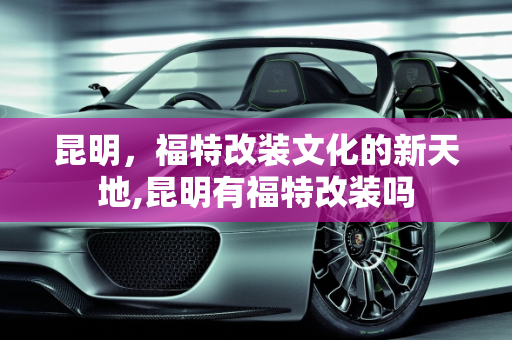 昆明，福特改装文化的新天地,昆明有福特改装吗