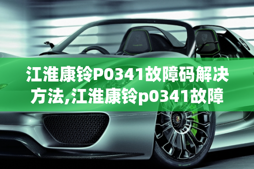 江淮康铃P0341故障码解决方法,江淮康铃p0341故障码解决方法