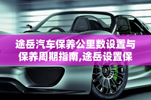 途岳汽车保养公里数设置与保养周期指南,途岳设置保养公里数，汽车保养得多长时间