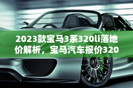 2023款宝马3系320li落地价解析，宝马汽车报价320的性价比之选,2023款宝马3系320li落地价,宝马汽车报价320