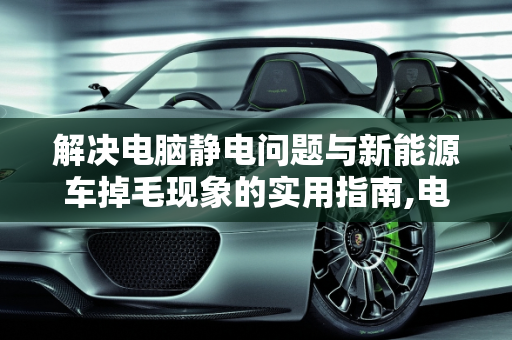 解决电脑静电问题与新能源车掉毛现象的实用指南,电脑有静电怎么办,开新能源车掉毛