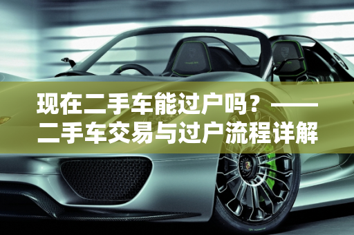 现在二手车能过户吗？——二手车交易与过户流程详解,现在二手车能过户吗,现在二手车能过户吗