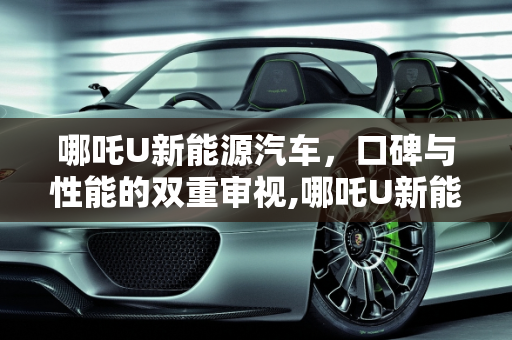 哪吒U新能源汽车，口碑与性能的双重审视,哪吒U新能源汽车口碑怎么样，哪吒新能源汽车怎么样