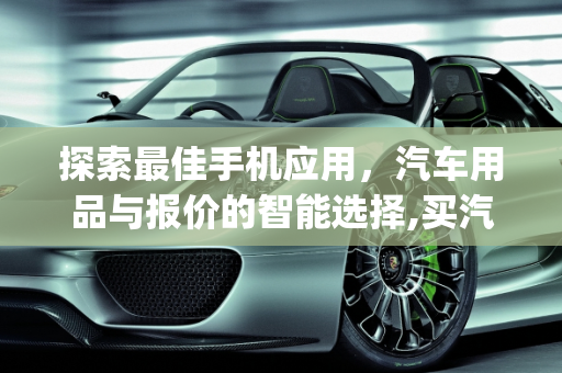 探索最佳手机应用，汽车用品与报价的智能选择,买汽车用品的手机app哪个比较好呢,手机汽车报价大