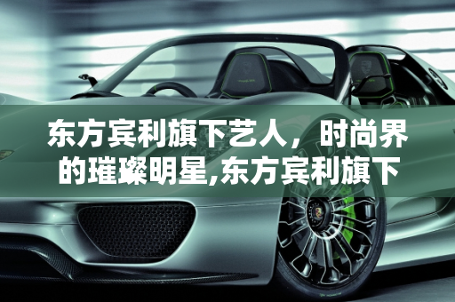 东方宾利旗下艺人，时尚界的璀璨明星,东方宾利旗下艺人