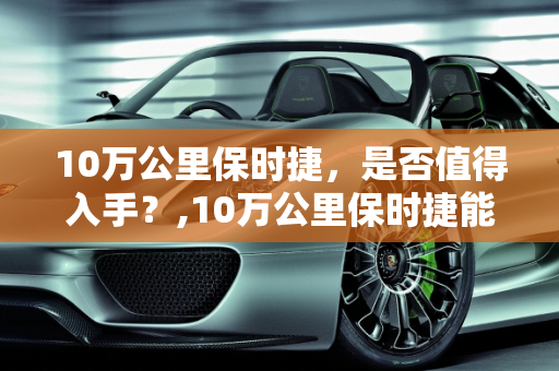 10万公里保时捷，是否值得入手？,10万公里保时捷能买吗,超过新车价的二手车保时捷