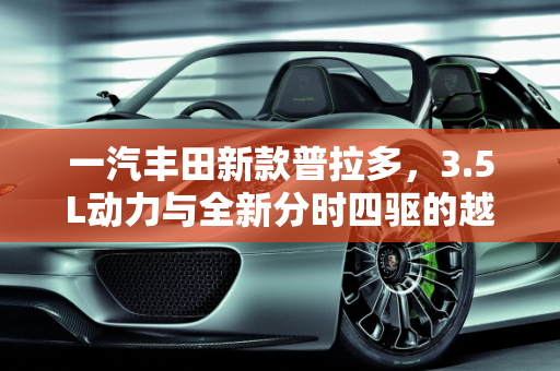 一汽丰田新款普拉多，3.5L动力与全新分时四驱的越野新篇章,3.5L动力、全新分时四驱，一汽丰田新款普拉多上市，47万能买吗