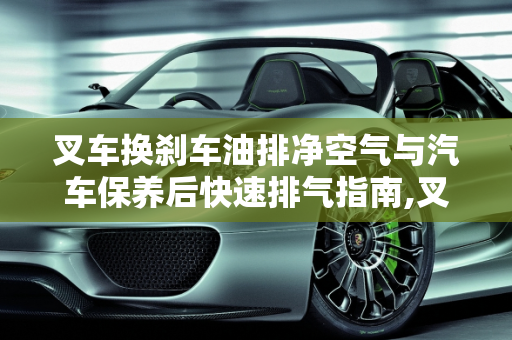 叉车换刹车油排净空气与汽车保养后快速排气指南,叉车换刹车油怎样排净空气，汽车保养后怎么排气快