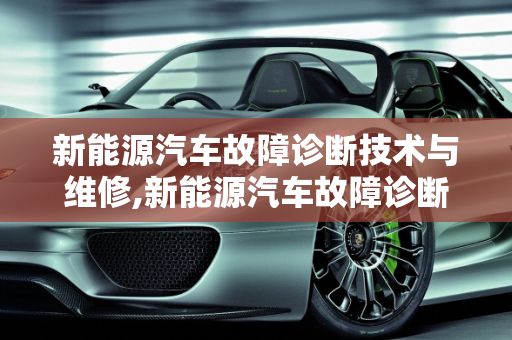 新能源汽车故障诊断技术与维修,新能源汽车故障诊断技术与维修