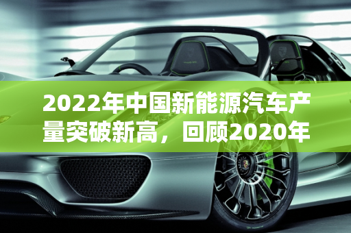 2022年中国新能源汽车产量突破新高，回顾2020年发展，展望未来趋势,2022年我国新能源汽车产量多少万辆，新能源汽车2020年
