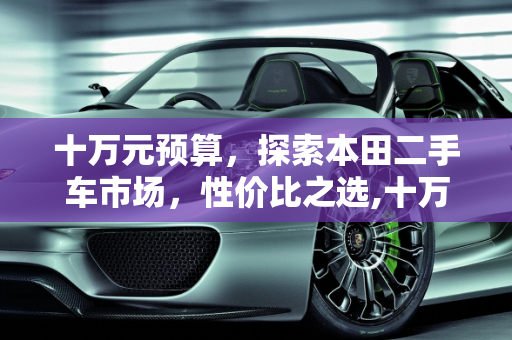 十万元预算，探索本田二手车市场，性价比之选,十万左右买什么车好，最便宜的本田，十万元以内二手车本田