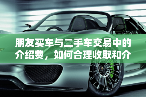 朋友买车与二手车交易中的介绍费，如何合理收取和介绍,介绍朋友买车有多少介绍费,收二手车如何要介绍费