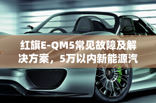 红旗E-QM5常见故障及解决方案，5万以内新能源汽车故障全解析,红旗e-qm5常见故障以及解决办法,5万以内的新能源汽车故障