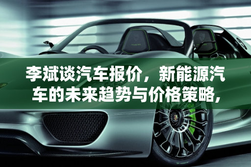 李斌谈汽车报价，新能源汽车的未来趋势与价格策略,李斌谈汽车报价,李斌谈汽车报价