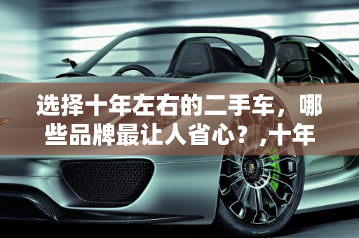 选择十年左右的二手车，哪些品牌最让人省心？,十年左右的二手车，买什么牌子的最让人省心
