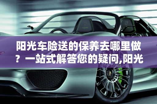 阳光车险送的保养去哪里做？一站式解答您的疑问,阳光车险送的保养去哪里做
