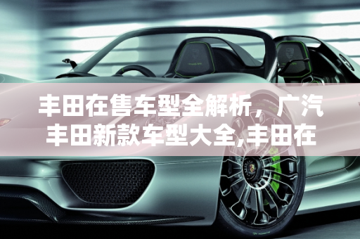 丰田在售车型全解析，广汽丰田新款车型大全,丰田在售全部车型，广汽丰田全部新款车型大全