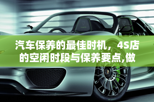 汽车保养的最佳时机，4S店的空闲时段与保养要点,做保养一般什么时间段去4S做比较空闲，汽车保养点