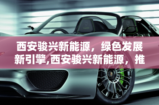 西安骏兴新能源，绿色发展新引擎,西安骏兴新能源，推动绿色发展的领军力量