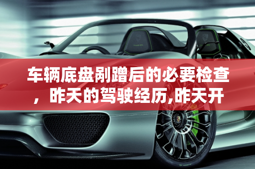 车辆底盘剐蹭后的必要检查，昨天的驾驶经历,昨天开车底盘受到剐蹭需要检查一下吗