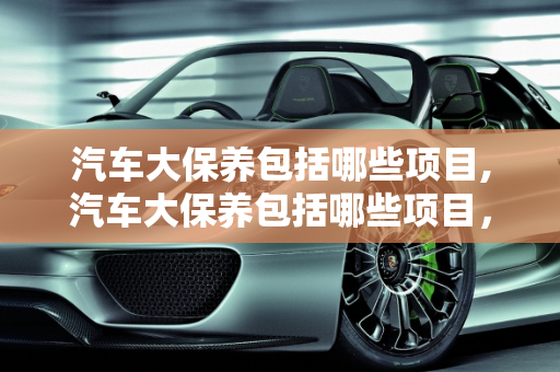 汽车大保养包括哪些项目,汽车大保养包括哪些项目，汽车大保养有哪些