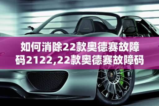 如何消除22款奥德赛故障码2122,22款奥德赛故障码怎么消除，汽车故障码2122